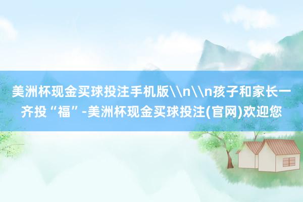 美洲杯现金买球投注手机版\n\n孩子和家长一齐投“福”-美洲杯现金买球投注(官网)欢迎您