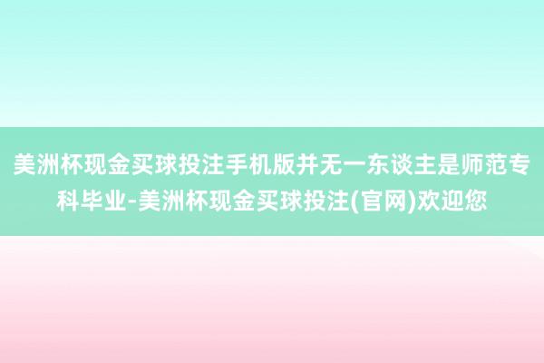 美洲杯现金买球投注手机版并无一东谈主是师范专科毕业-美洲杯现金买球投注(官网)欢迎您