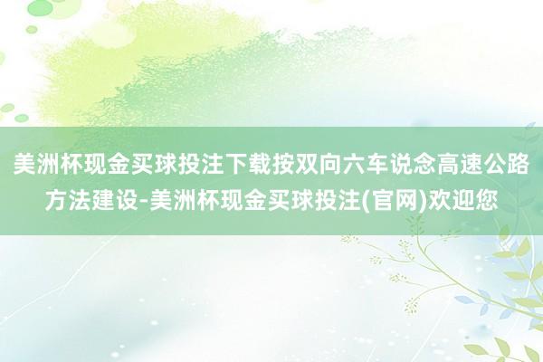 美洲杯现金买球投注下载按双向六车说念高速公路方法建设-美洲杯现金买球投注(官网)欢迎您