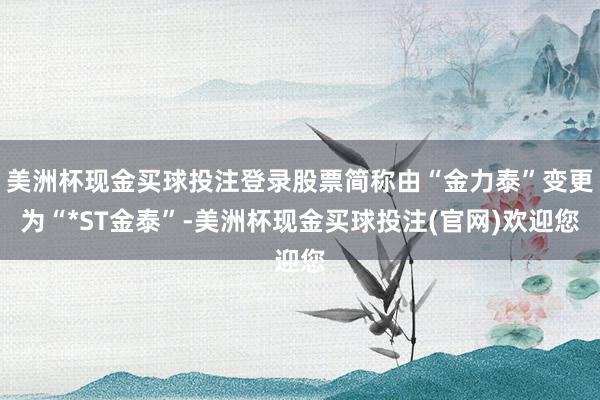 美洲杯现金买球投注登录股票简称由“金力泰”变更为“*ST金泰”-美洲杯现金买球投注(官网)欢迎您