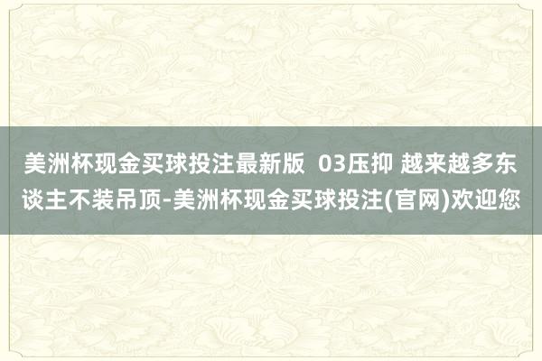 美洲杯现金买球投注最新版  03压抑 越来越多东谈主不装吊顶-美洲杯现金买球投注(官网)欢迎您