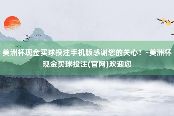 美洲杯现金买球投注手机版感谢您的关心！-美洲杯现金买球投注(官网)欢迎您