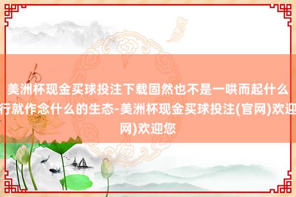 美洲杯现金买球投注下载固然也不是一哄而起什么流行就作念什么的生态-美洲杯现金买球投注(官网)欢迎您