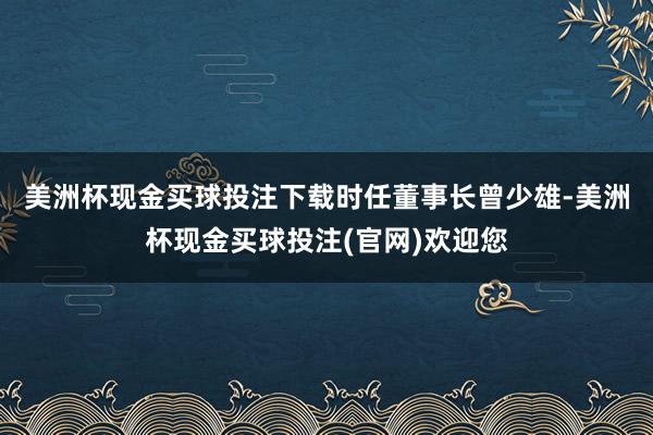 美洲杯现金买球投注下载　　时任董事长曾少雄-美洲杯现金买球投注(官网)欢迎您
