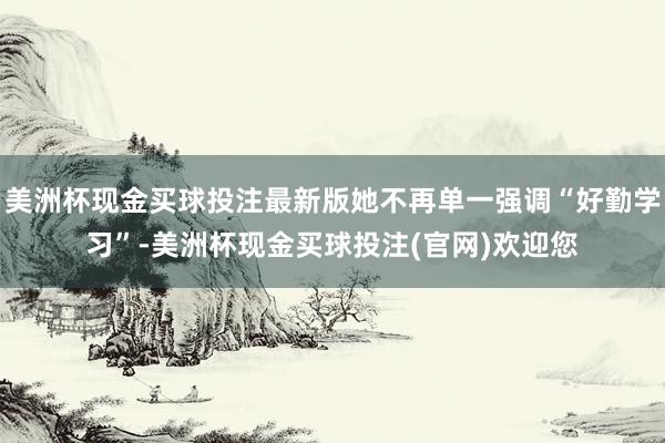 美洲杯现金买球投注最新版她不再单一强调“好勤学习”-美洲杯现金买球投注(官网)欢迎您