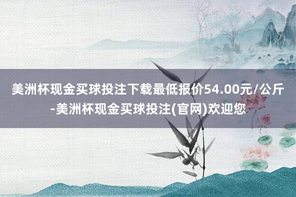 美洲杯现金买球投注下载最低报价54.00元/公斤-美洲杯现金买球投注(官网)欢迎您