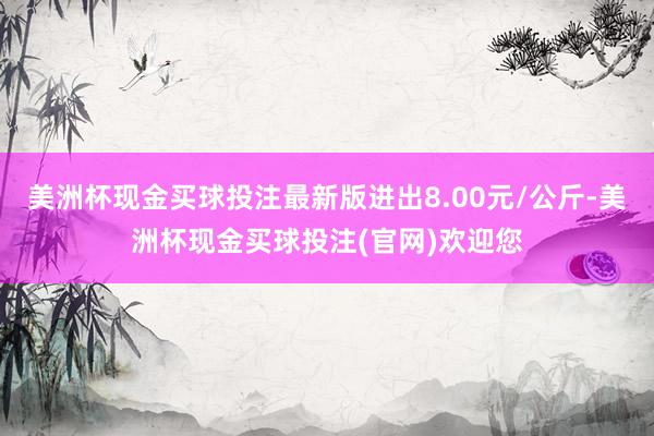 美洲杯现金买球投注最新版进出8.00元/公斤-美洲杯现金买球投注(官网)欢迎您