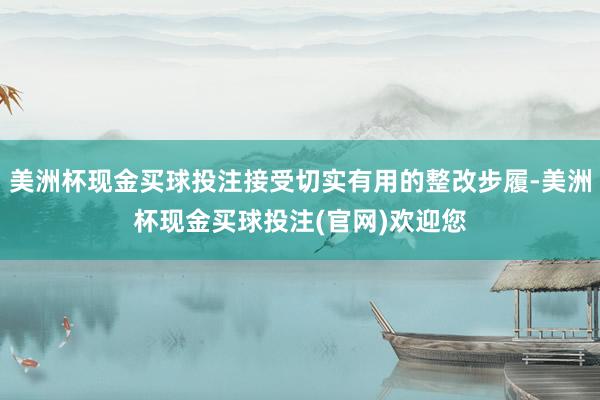 美洲杯现金买球投注接受切实有用的整改步履-美洲杯现金买球投注(官网)欢迎您