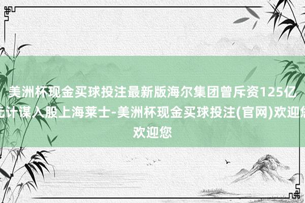 美洲杯现金买球投注最新版海尔集团曾斥资125亿元计谋入股上海莱士-美洲杯现金买球投注(官网)欢迎您
