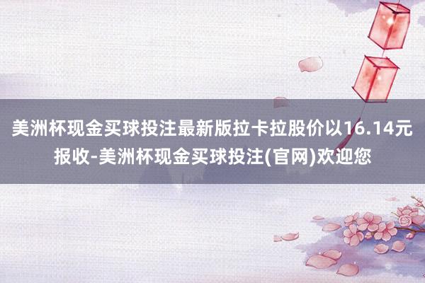 美洲杯现金买球投注最新版拉卡拉股价以16.14元报收-美洲杯现金买球投注(官网)欢迎您