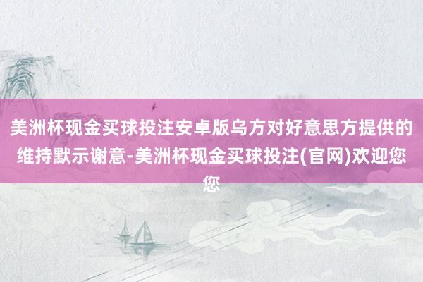 美洲杯现金买球投注安卓版乌方对好意思方提供的维持默示谢意-美洲杯现金买球投注(官网)欢迎您