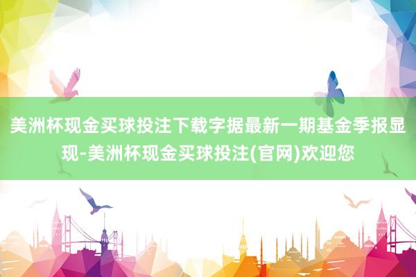 美洲杯现金买球投注下载字据最新一期基金季报显现-美洲杯现金买球投注(官网)欢迎您