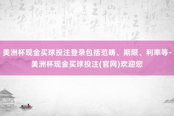 美洲杯现金买球投注登录包括范畴、期限、利率等-美洲杯现金买球投注(官网)欢迎您