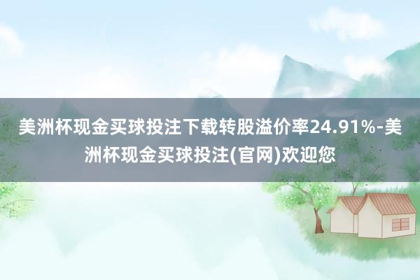 美洲杯现金买球投注下载转股溢价率24.91%-美洲杯现金买球投注(官网)欢迎您