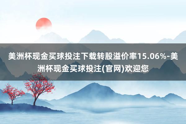 美洲杯现金买球投注下载转股溢价率15.06%-美洲杯现金买球投注(官网)欢迎您