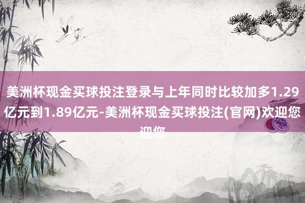 美洲杯现金买球投注登录与上年同时比较加多1.29亿元到1.89亿元-美洲杯现金买球投注(官网)欢迎您