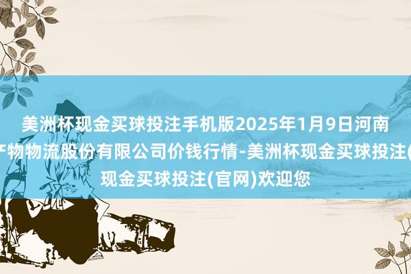 美洲杯现金买球投注手机版2025年1月9日河南万邦外洋农产物物流股份有限公司价钱行情-美洲杯现金买球投注(官网)欢迎您