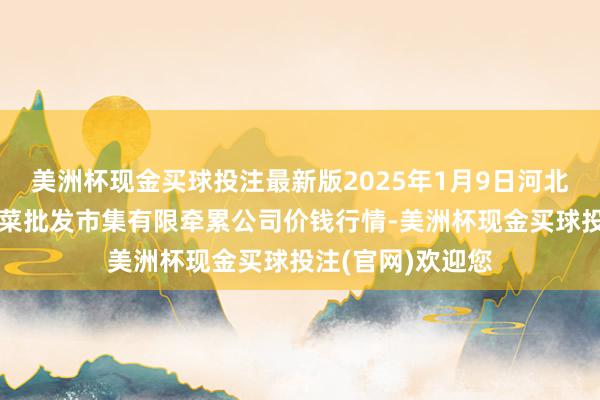 美洲杯现金买球投注最新版2025年1月9日河北省怀来县京西果菜批发市集有限牵累公司价钱行情-美洲杯现金买球投注(官网)欢迎您