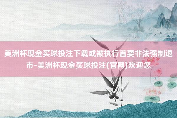 美洲杯现金买球投注下载或被执行首要非法强制退市-美洲杯现金买球投注(官网)欢迎您