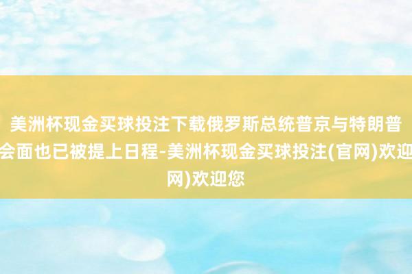 美洲杯现金买球投注下载俄罗斯总统普京与特朗普的会面也已被提上日程-美洲杯现金买球投注(官网)欢迎您