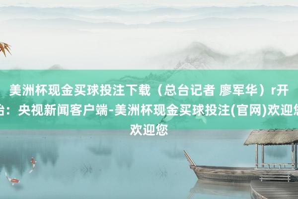 美洲杯现金买球投注下载（总台记者 廖军华）r开始：央视新闻客户端-美洲杯现金买球投注(官网)欢迎您