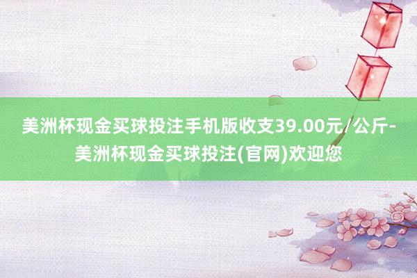 美洲杯现金买球投注手机版收支39.00元/公斤-美洲杯现金买球投注(官网)欢迎您