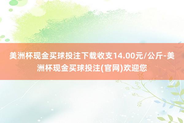 美洲杯现金买球投注下载收支14.00元/公斤-美洲杯现金买球投注(官网)欢迎您