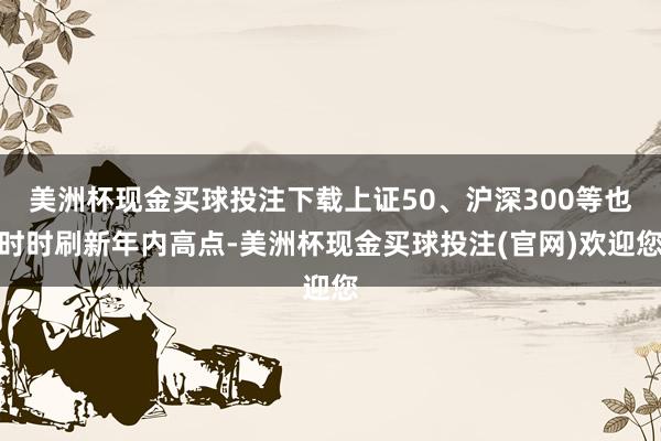 美洲杯现金买球投注下载上证50、沪深300等也时时刷新年内高点-美洲杯现金买球投注(官网)欢迎您