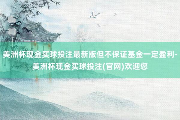 美洲杯现金买球投注最新版但不保证基金一定盈利-美洲杯现金买球投注(官网)欢迎您
