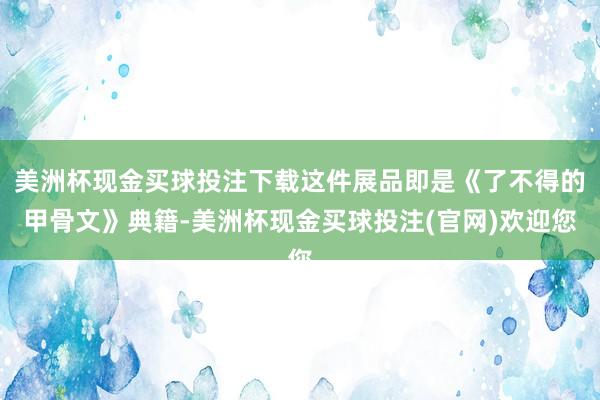 美洲杯现金买球投注下载这件展品即是《了不得的甲骨文》典籍-美洲杯现金买球投注(官网)欢迎您