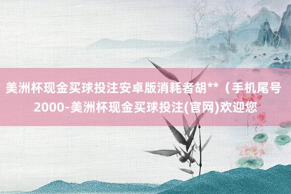 美洲杯现金买球投注安卓版消耗者胡**（手机尾号 2000-美洲杯现金买球投注(官网)欢迎您
