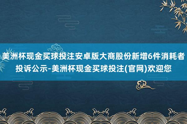 美洲杯现金买球投注安卓版大商股份新增6件消耗者投诉公示-美洲杯现金买球投注(官网)欢迎您