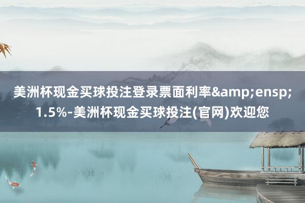 美洲杯现金买球投注登录票面利率 1.5%-美洲杯现金买球投注(官网)欢迎您