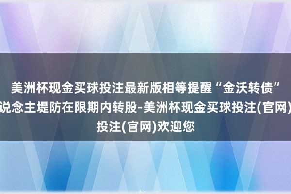 美洲杯现金买球投注最新版相等提醒“金沃转债”捏有东说念主堤防在限期内转股-美洲杯现金买球投注(官网)欢迎您