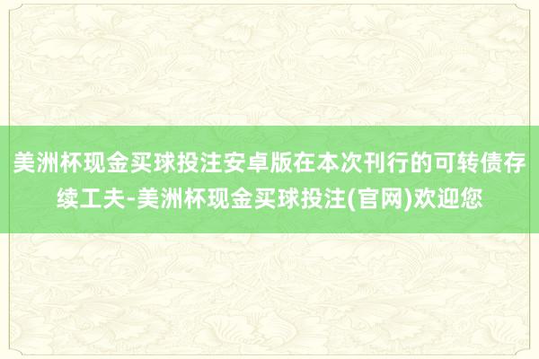 美洲杯现金买球投注安卓版在本次刊行的可转债存续工夫-美洲杯现金买球投注(官网)欢迎您