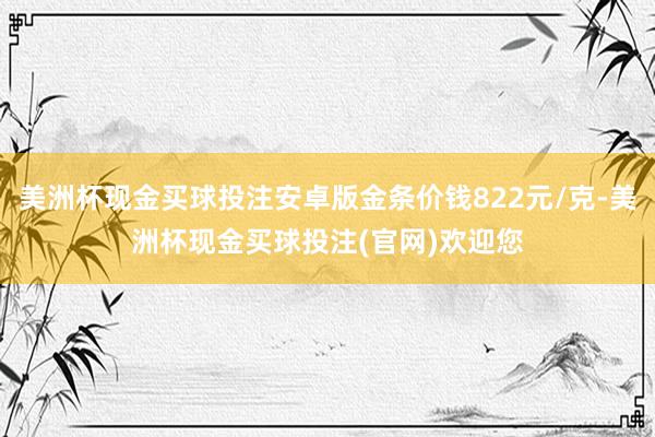 美洲杯现金买球投注安卓版金条价钱822元/克-美洲杯现金买球投注(官网)欢迎您