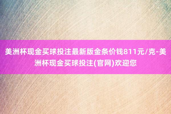 美洲杯现金买球投注最新版金条价钱811元/克-美洲杯现金买球投注(官网)欢迎您