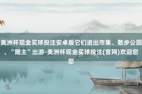 美洲杯现金买球投注安卓版它们进出市集、散步公园、“随主”出游-美洲杯现金买球投注(官网)欢迎您