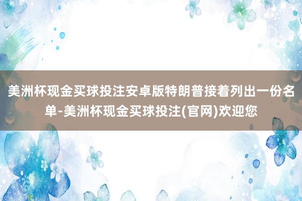 美洲杯现金买球投注安卓版特朗普接着列出一份名单-美洲杯现金买球投注(官网)欢迎您