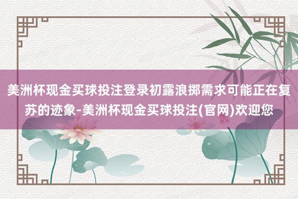 美洲杯现金买球投注登录初露浪掷需求可能正在复苏的迹象-美洲杯现金买球投注(官网)欢迎您