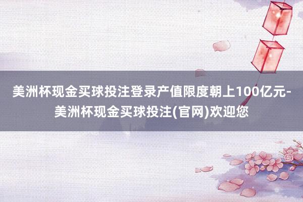 美洲杯现金买球投注登录产值限度朝上100亿元-美洲杯现金买球投注(官网)欢迎您