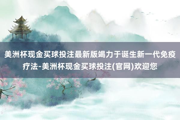 美洲杯现金买球投注最新版竭力于诞生新一代免疫疗法-美洲杯现金买球投注(官网)欢迎您