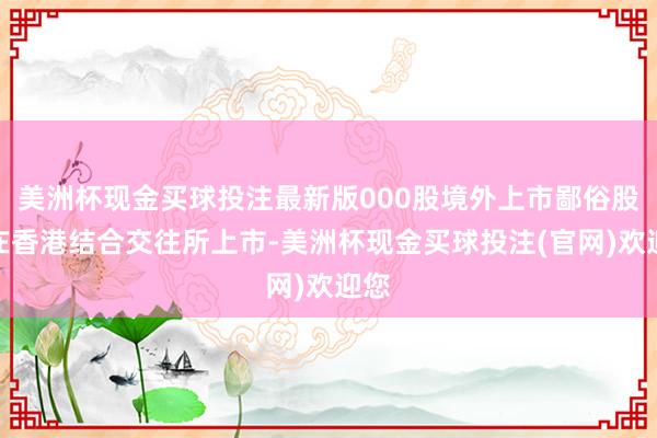 美洲杯现金买球投注最新版000股境外上市鄙俗股并在香港结合交往所上市-美洲杯现金买球投注(官网)欢迎您
