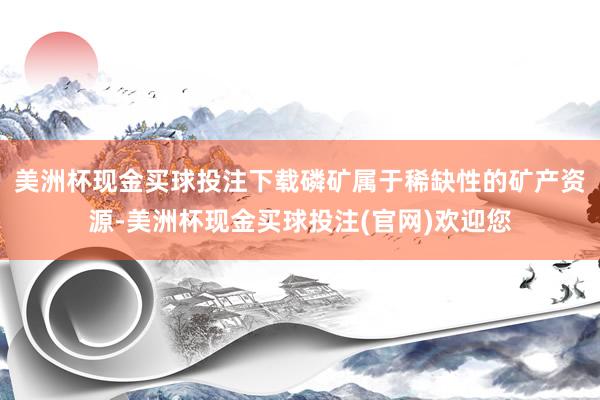 美洲杯现金买球投注下载磷矿属于稀缺性的矿产资源-美洲杯现金买球投注(官网)欢迎您