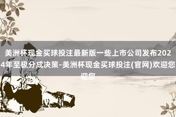 美洲杯现金买球投注最新版一些上市公司发布2024年至极分成决策-美洲杯现金买球投注(官网)欢迎您