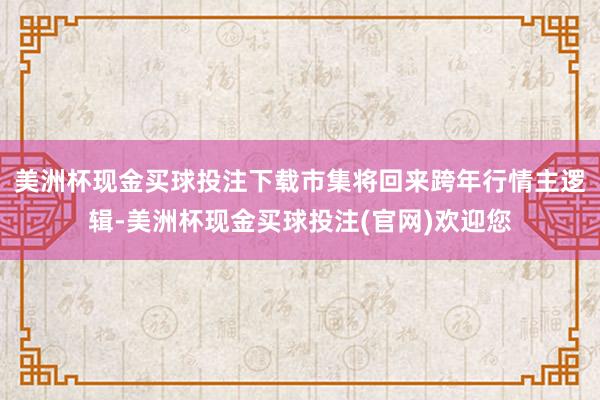 美洲杯现金买球投注下载市集将回来跨年行情主逻辑-美洲杯现金买球投注(官网)欢迎您