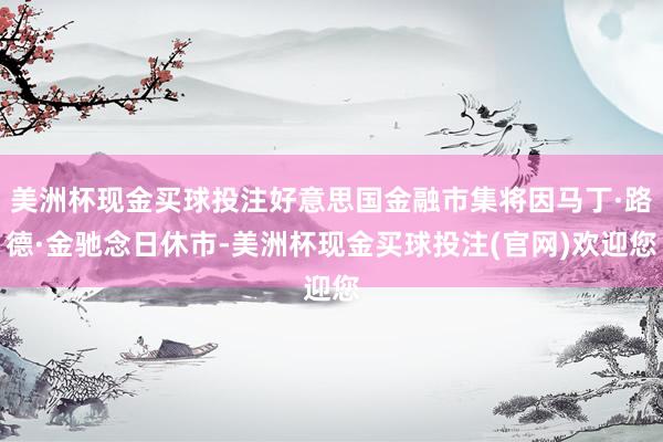 美洲杯现金买球投注好意思国金融市集将因马丁·路德·金驰念日休市-美洲杯现金买球投注(官网)欢迎您