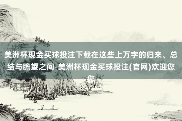美洲杯现金买球投注下载在这些上万字的归来、总结与瞻望之间-美洲杯现金买球投注(官网)欢迎您