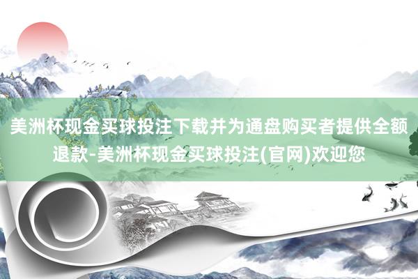 美洲杯现金买球投注下载并为通盘购买者提供全额退款-美洲杯现金买球投注(官网)欢迎您