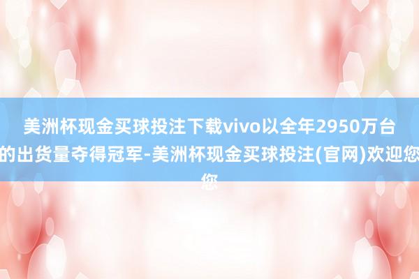 美洲杯现金买球投注下载vivo以全年2950万台的出货量夺得冠军-美洲杯现金买球投注(官网)欢迎您